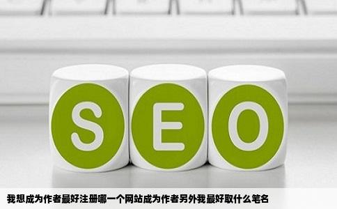 我想成为作者最好注册哪一个网站成为作者另外我最好取什么笔名