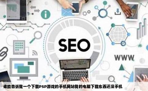 谁能告诉我一个下载PSP游戏的手机网站我的电脑下载东西还没手机