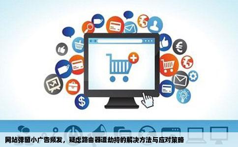 网站弹窗小广告频发，疑虑路由器遭劫持的解决方法与应对策略