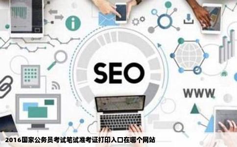 2016国家公务员考试笔试准考证打印入口在哪个网站