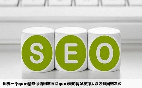 想办一个quot情感倾诉困惑互助quot类的网站发挥大众才智网站怎么