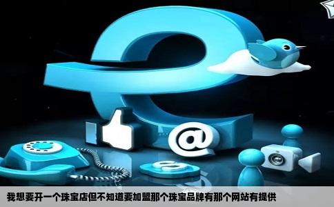 我想要开一个珠宝店但不知道要加盟那个珠宝品牌有那个网站有提供