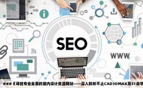 ###《寻找专业全面的室内设计资源网站——深入剖析不止CAD3DMAX及51自学网之外的首选》