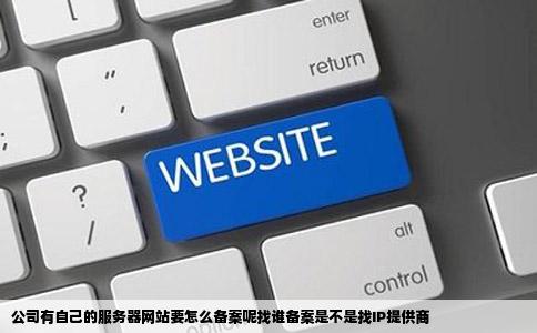 公司有自己的服务器网站要怎么备案呢找谁备案是不是找IP提供商
