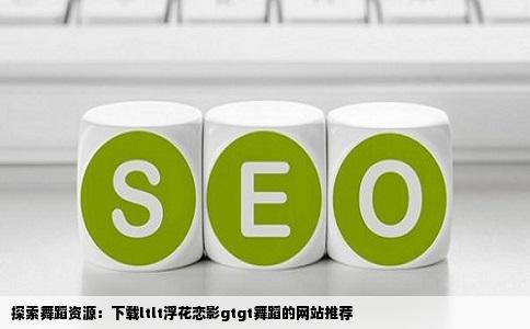 探索舞蹈资源：下载ltlt浮花恋影gtgt舞蹈的网站推荐